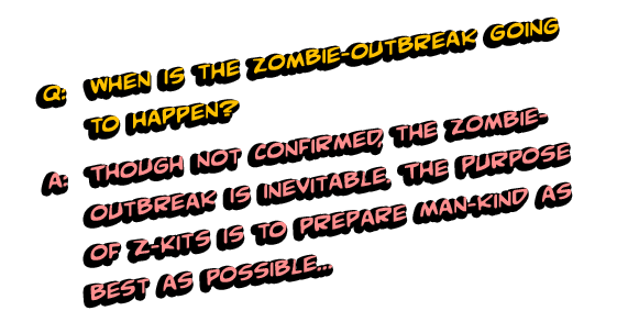 Q: When is the zombie-outbreak going to happen? A: Though not confirmed, the zombie-outbreak is inevitable. The purpose of Z-Kits is to prepare man-kind as best as possible with the means and information to defend themselves- so the sooner you are prepared the better.