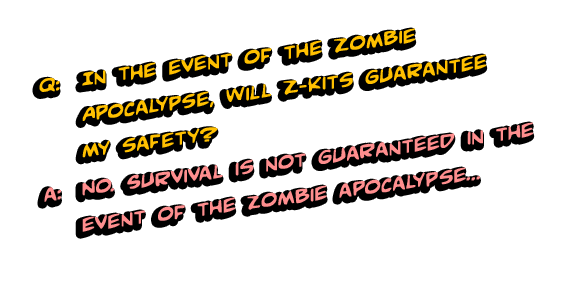 Q: In the event of the Zombie Apocalypse, will Z-Kits guarantee my safety? A: No. Survival is not guaranteed in the event of the zombie apocalypse. Z-Kits are designed to provide information to better increase your chances of survival and medical supplies to keep you healthy, but survival is completely up to you. 